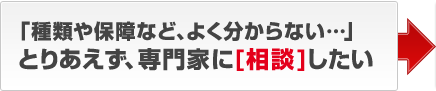 「種類や保障など、よく分からない…」とりあえず、専門家に［相談］したい